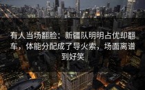有人当场翻脸：新疆队明明占优却翻车，体能分配成了导火索，场面离谱到好笑