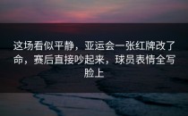 这场看似平静，亚运会一张红牌改了命，赛后直接吵起来，球员表情全写脸上