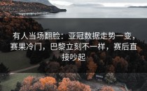 有人当场翻脸：亚冠数据走势一变，赛果冷门，巴黎立刻不一样，赛后直接吵起