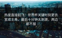 热度直接起飞：世界杯关键时刻更衣室成主角，最后十分钟太刺激，两边都不服