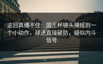 这回真绷不住：国王杯镜头捕捉到一个小动作，球迷直接破防，疑似内斗信号