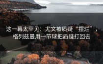 这一幕太罕见：尤文被质疑“摆烂”，格列兹曼用一节球把质疑打回去