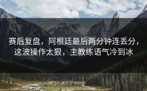 赛后复盘，阿根廷最后两分钟连丢分，这波操作太狠，主教练语气冷到冰