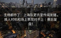 主场都炸了：上海队更衣室传闻发酵，换人时机和场上表现对不上｜赛后复盘！