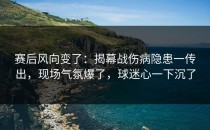 赛后风向变了：揭幕战伤病隐患一传出，现场气氛爆了，球迷心一下沉了