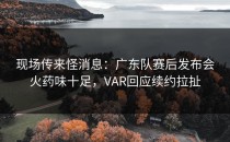 现场传来怪消息：广东队赛后发布会火药味十足，VAR回应续约拉扯