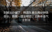 别被比分骗了：韩国队最后两分钟连丢分，数据一摆全明白，主教练语气冷到冰