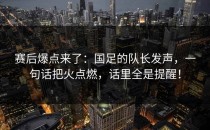 赛后爆点来了：国足的队长发声，一句话把火点燃，话里全是提醒！