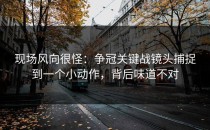 现场风向很怪：争冠关键战镜头捕捉到一个小动作，背后味道不对