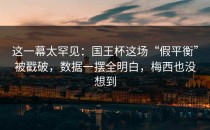 这一幕太罕见：国王杯这场“假平衡”被戳破，数据一摆全明白，梅西也没想到