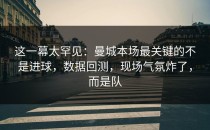 这一幕太罕见：曼城本场最关键的不是进球，数据回测，现场气氛炸了，而是队