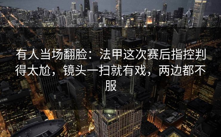 有人当场翻脸：法甲这次赛后指控判得太尬，镜头一扫就有戏，两边都不服  第1张