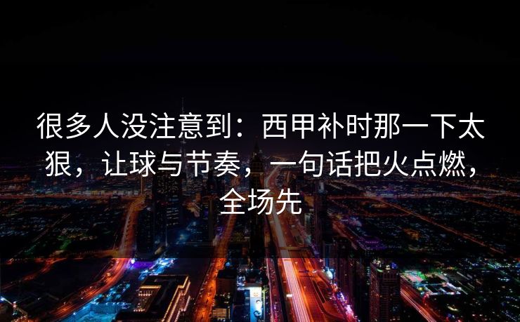 很多人没注意到：西甲补时那一下太狠，让球与节奏，一句话把火点燃，全场先  第1张