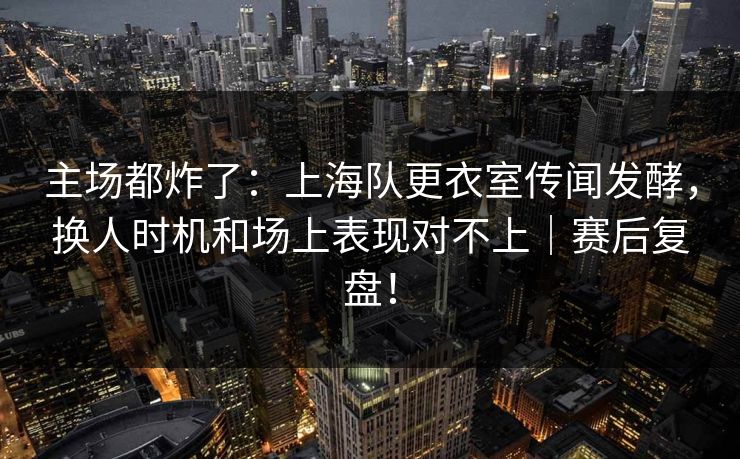 主场都炸了：上海队更衣室传闻发酵，换人时机和场上表现对不上｜赛后复盘！  第1张
