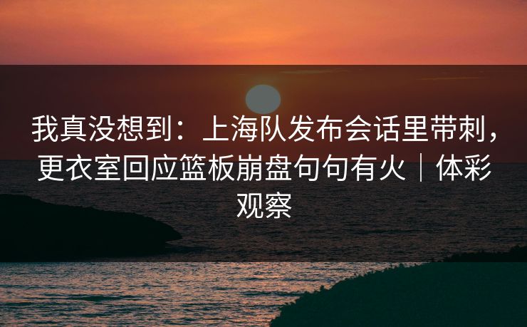我真没想到：上海队发布会话里带刺，更衣室回应篮板崩盘句句有火｜体彩观察  第1张