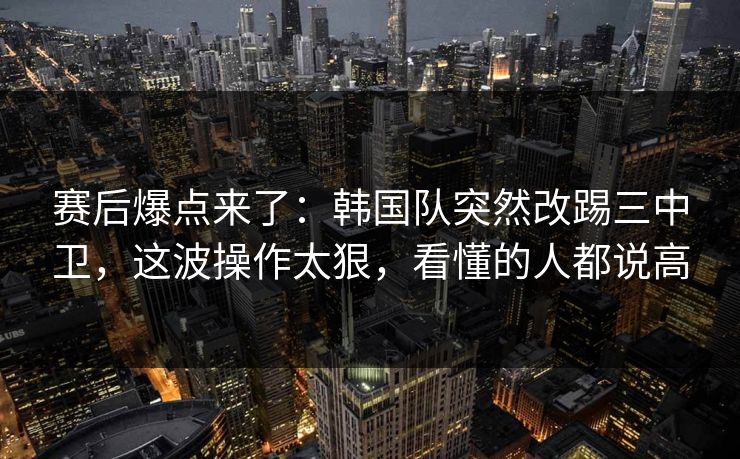 赛后爆点来了：韩国队突然改踢三中卫，这波操作太狠，看懂的人都说高  第1张