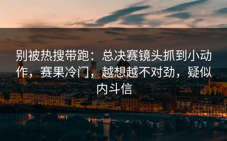 别被热搜带跑：总决赛镜头抓到小动作，赛果冷门，越想越不对劲，疑似内斗信  第1张