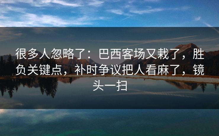很多人忽略了：巴西客场又栽了，胜负关键点，补时争议把人看麻了，镜头一扫  第1张
