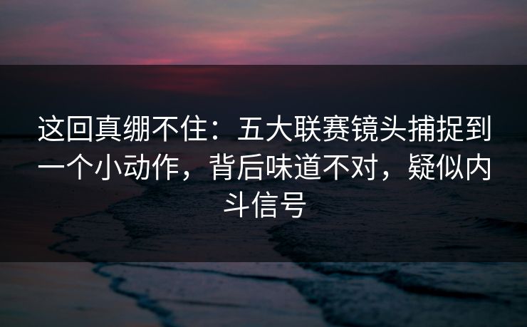 这回真绷不住：五大联赛镜头捕捉到一个小动作，背后味道不对，疑似内斗信号  第1张
