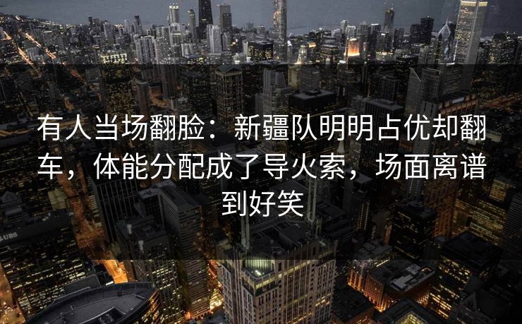 有人当场翻脸：新疆队明明占优却翻车，体能分配成了导火索，场面离谱到好笑  第1张