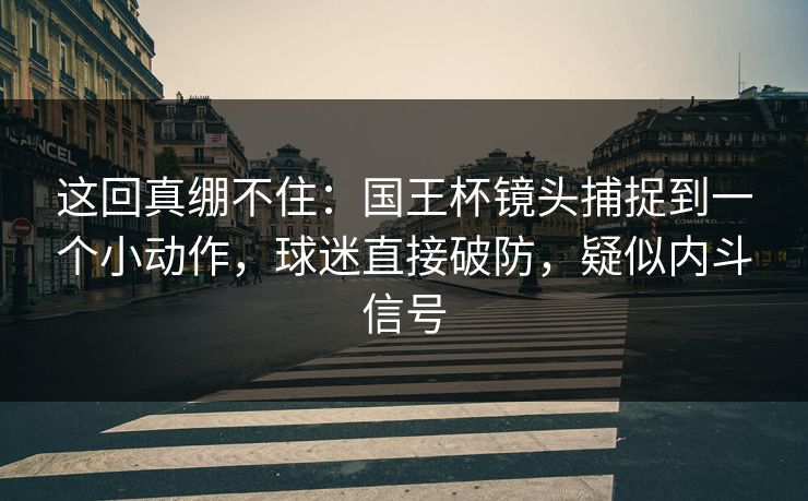 这回真绷不住：国王杯镜头捕捉到一个小动作，球迷直接破防，疑似内斗信号  第1张