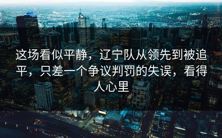 这场看似平静，辽宁队从领先到被追平，只差一个争议判罚的失误，看得人心里  第1张