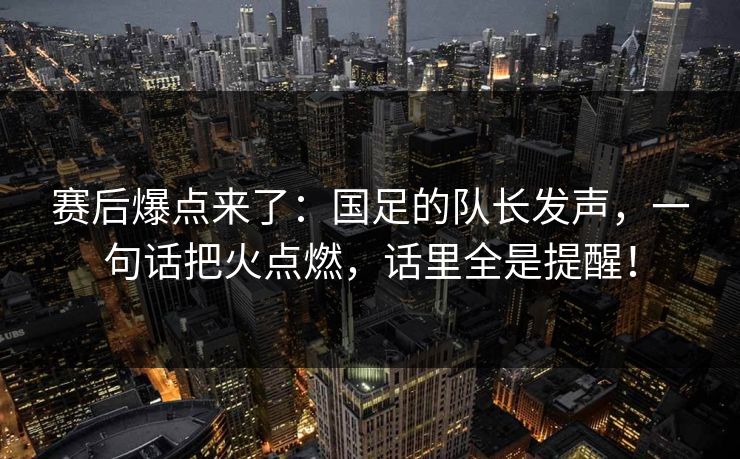 赛后爆点来了：国足的队长发声，一句话把火点燃，话里全是提醒！