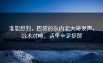 谁能想到，巴黎的队内老大哥发声，战术对喷，话里全是提醒