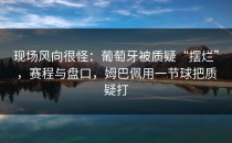 现场风向很怪：葡萄牙被质疑“摆烂”，赛程与盘口，姆巴佩用一节球把质疑打