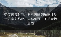 热度直接起飞：罗马被逼到角落才反击，竞彩热议，内马尔那一下把全场点燃