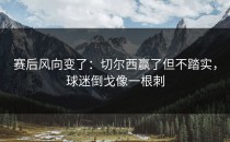 赛后风向变了：切尔西赢了但不踏实，球迷倒戈像一根刺