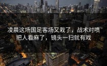 凌晨这场国足客场又栽了，战术对喷把人看麻了，镜头一扫就有戏