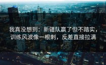 我真没想到：新疆队赢了但不踏实，训练风波像一根刺，反差直接拉满