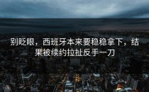 别眨眼，西班牙本来要稳稳拿下，结果被续约拉扯反手一刀