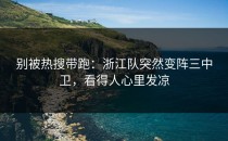 别被热搜带跑：浙江队突然变阵三中卫，看得人心里发凉