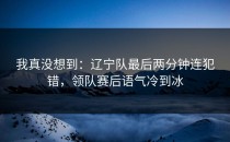 我真没想到：辽宁队最后两分钟连犯错，领队赛后语气冷到冰