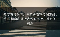 热度直接起飞：巴萨更衣室传闻发酵，逆风翻盘和场上表现对不上｜胜负关键点