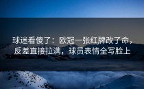 球迷看傻了：欧冠一张红牌改了命，反差直接拉满，球员表情全写脸上