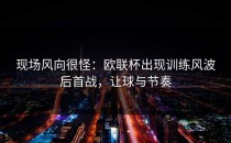 现场风向很怪：欧联杯出现训练风波后首战，让球与节奏