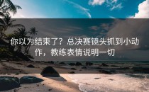 你以为结束了？总决赛镜头抓到小动作，教练表情说明一切