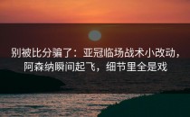 别被比分骗了：亚冠临场战术小改动，阿森纳瞬间起飞，细节里全是戏