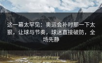 这一幕太罕见：奥运会补时那一下太狠，让球与节奏，球迷直接破防，全场先静