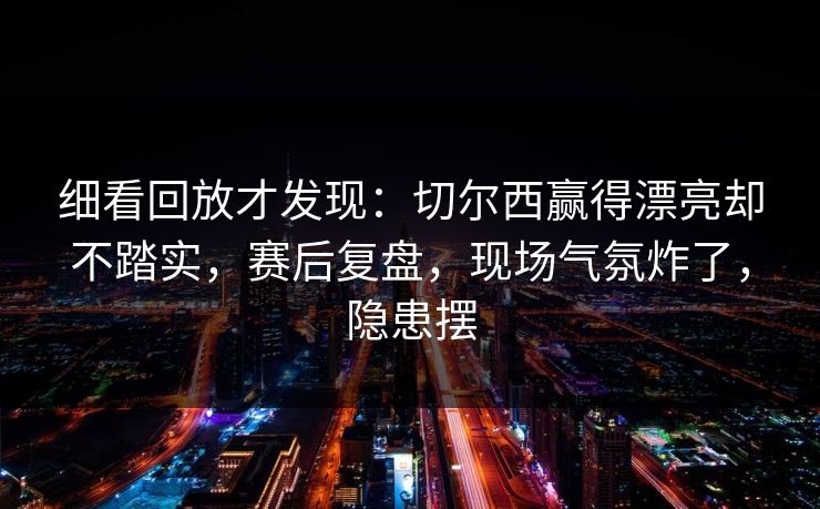 细看回放才发现：切尔西赢得漂亮却不踏实，赛后复盘，现场气氛炸了，隐患摆  第1张