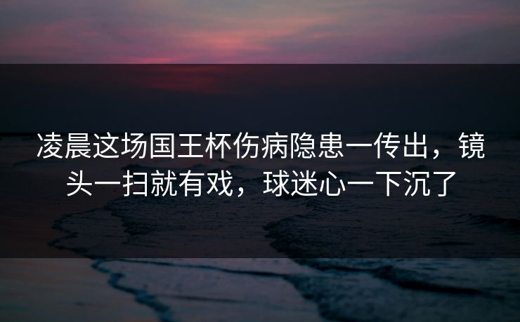 凌晨这场国王杯伤病隐患一传出，镜头一扫就有戏，球迷心一下沉了  第1张