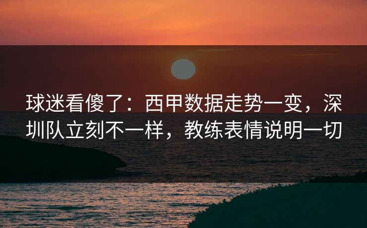 球迷看傻了：西甲数据走势一变，深圳队立刻不一样，教练表情说明一切  第1张