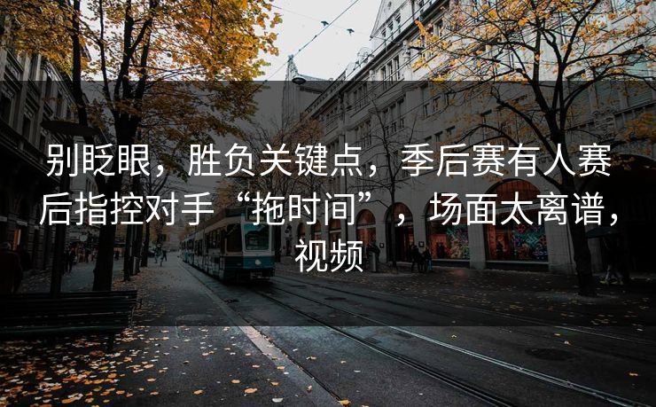 别眨眼，胜负关键点，季后赛有人赛后指控对手“拖时间”，场面太离谱，视频  第1张