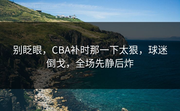 别眨眼，CBA补时那一下太狠，球迷倒戈，全场先静后炸