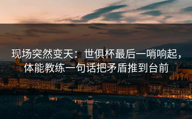 现场突然变天：世俱杯最后一哨响起，体能教练一句话把矛盾推到台前  第1张