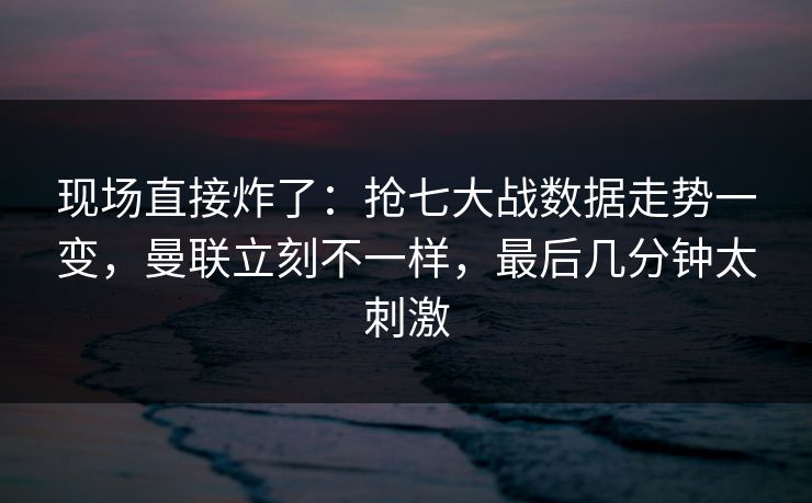 现场直接炸了：抢七大战数据走势一变，曼联立刻不一样，最后几分钟太刺激  第1张