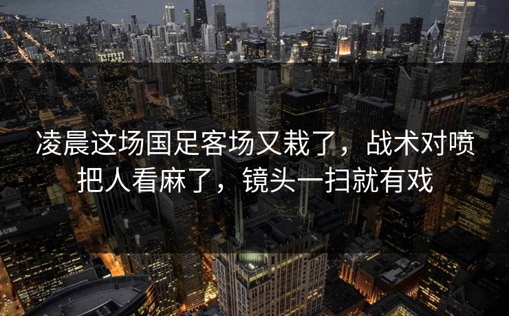 凌晨这场国足客场又栽了，战术对喷把人看麻了，镜头一扫就有戏  第1张